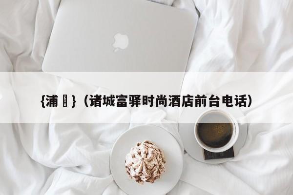 {浦東}(诸城富驿时尚酒店前台电话)